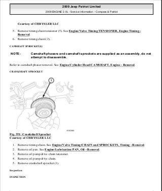 Courtesy of CHRYSLER LLC
5. Remove timing chain tensioner (5). See Engine/Valve Timing/TENSIONER, Engine Timing -
Removal.
6. Remove timing chain (2).
CAMSHAFT SPROCKET(S)
Refer to camshaft phaser removal. See Engine/Cylinder Head/CAMSHAFT, Engine - Removal.
CRANKSHAFT SPROCKET
Fig. 351: Crankshaft Sprocket
Courtesy of CHRYSLER LLC
1. Remove timing chain. See Engine/Valve Timing/CHAIN and SPROCKETS, Timing - Removal.
2. Remove oil pan. See Engine/Lubrication/PAN, Oil - Removal.
3. Remove oil pump drive chain tensioner.
4. Remove oil pump drive chain.
5. Remove crankshaft sprocket (1).
Inspection
INSPECTION
NOTE: Camshaft phasers and camshaft sprockets are supplied as an assembly, do not
attempt to disassemble.
2009 Jeep Patriot Limited
2009 ENGINE 2.0L - Service Information - Compass & Patriot
a
Saturday, September 08, 2012 1:30:17 PM Page 236 © 2006 Mitchell Repair Information Company, LLC.
 