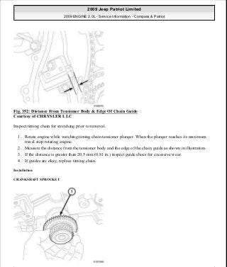 Fig. 352: Distance From Tensioner Body & Edge Of Chain Guide
Courtesy of CHRYSLER LLC
Inspect timing chain for stretching prior to removal.
1. Rotate engine while watching timing chain tensioner plunger. When the plunger reaches its maximum
travel stop rotating engine.
2. Measure the distance from the tensioner body and the edge of the chain guide as shown in illustration.
3. If the distance is greater than 20.5 mm (0.81 in.) inspect guide shoes for excessive wear.
4. If guides are okay, replace timing chain.
Installation
CRANKSHAFT SPROCKET
2009 Jeep Patriot Limited
2009 ENGINE 2.0L - Service Information - Compass & Patriot
a
Saturday, September 08, 2012 1:30:17 PM Page 237 © 2006 Mitchell Repair Information Company, LLC.
 