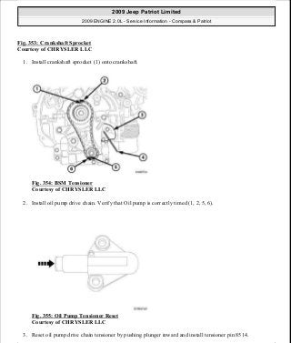 Fig. 353: Crankshaft Sprocket
Courtesy of CHRYSLER LLC
1. Install crankshaft sprocket (1) onto crankshaft.
Fig. 354: BSM Tensioner
Courtesy of CHRYSLER LLC
2. Install oil pump drive chain. Verify that Oil pump is correctly timed (1, 2, 5, 6).
Fig. 355: Oil Pump Tensioner Reset
Courtesy of CHRYSLER LLC
3. Reset oil pump drive chain tensioner by pushing plunger inward and install tensioner pin 8514.
2009 Jeep Patriot Limited
2009 ENGINE 2.0L - Service Information - Compass & Patriot
a
Saturday, September 08, 2012 1:30:17 PM Page 238 © 2006 Mitchell Repair Information Company, LLC.
 