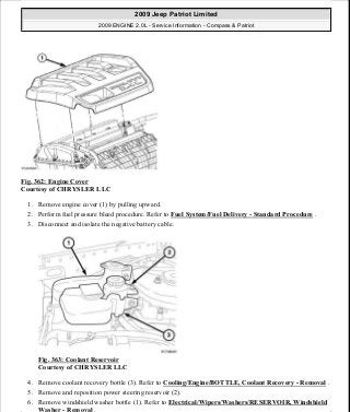 Fig. 362: Engine Cover
Courtesy of CHRYSLER LLC
1. Remove engine cover (1) by pulling upward.
2. Perform fuel pressure bleed procedure. Refer to Fuel System/Fuel Delivery - Standard Procedure .
3. Disconnect and isolate the negative battery cable.
Fig. 363: Coolant Reservoir
Courtesy of CHRYSLER LLC
4. Remove coolant recovery bottle (3). Refer to Cooling/Engine/BOTTLE, Coolant Recovery - Removal .
5. Remove and reposition power steering reservoir (2).
6. Remove windshield washer bottle (1). Refer to Electrical/Wipers/Washers/RESERVOIR, Windshield
Washer - Removal .
2009 Jeep Patriot Limited
2009 ENGINE 2.0L - Service Information - Compass & Patriot
a
Saturday, September 08, 2012 1:30:17 PM Page 243 © 2006 Mitchell Repair Information Company, LLC.
 