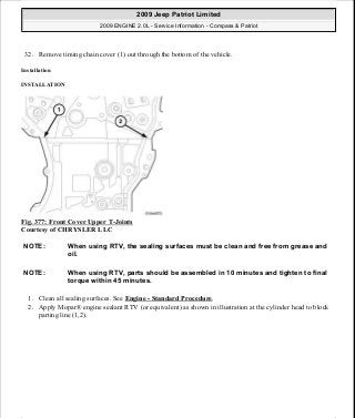 32. Remove timing chain cover (1) out through the bottom of the vehicle.
Installation
INSTALLATION
Fig. 377: Front Cover Upper T-Joints
Courtesy of CHRYSLER LLC
1. Clean all sealing surfaces. See Engine - Standard Procedure.
2. Apply Mopar® engine sealant RTV (or equivalent) as shown in illustration at the cylinder head to block
parting line (1,2).
NOTE: When using RTV, the sealing surfaces must be clean and free from grease and
oil.
NOTE: When using RTV, parts should be assembled in 10 minutes and tighten to final
torque within 45 minutes.
2009 Jeep Patriot Limited
2009 ENGINE 2.0L - Service Information - Compass & Patriot
a
Saturday, September 08, 2012 1:30:17 PM Page 251 © 2006 Mitchell Repair Information Company, LLC.
 