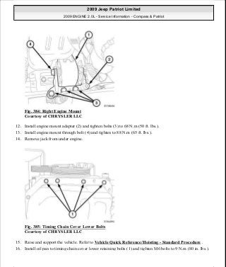 Fig. 384: Right Engine Mount
Courtesy of CHRYSLER LLC
12. Install engine mount adapter (2) and tighten bolts (3) to 68 N.m (50 ft. lbs.).
13. Install engine mount through bolt (4) and tighten to 88 N.m (65 ft. lbs.).
14. Remove jack from under engine.
Fig. 385: Timing Chain Cover Lower Bolts
Courtesy of CHRYSLER LLC
15. Raise and support the vehicle. Refer to Vehicle Quick Reference/Hoisting - Standard Procedure .
16. Install oil pan to timing chain cover lower retaining bolts (1) and tighten M6 bolts to 9 N.m (80 in. lbs.).
2009 Jeep Patriot Limited
2009 ENGINE 2.0L - Service Information - Compass & Patriot
a
Saturday, September 08, 2012 1:30:17 PM Page 255 © 2006 Mitchell Repair Information Company, LLC.
 