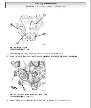 Fig. 386: Engine Front
Courtesy of CHRYSLER LLC
17. Install water pump pulley (4) and tighten three bolts to 9 N.m (80 in. lbs.).
18. Install crankshaft damper (2). See Engine/Engine Block/DAMPER, Vibration - Installation
Fig. 387: Accessory Drive Belt Idler Pulley - 2.4L
Courtesy of CHRYSLER LLC
19. Install accessory drive belt lower idler pulley (2). Tighten bolt to 48 N.m (35 ft. lbs.).
2009 Jeep Patriot Limited
2009 ENGINE 2.0L - Service Information - Compass & Patriot
a
Saturday, September 08, 2012 1:30:17 PM Page 256 © 2006 Mitchell Repair Information Company, LLC.
 