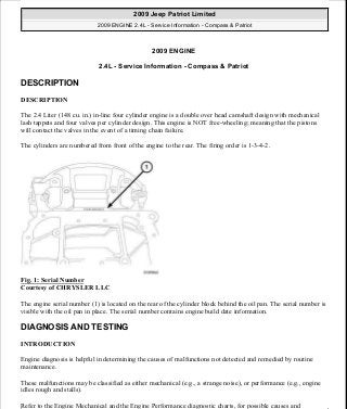 2009 ENGINE
2.4L - Service Information - Compass & Patriot
DESCRIPTION
DESCRIPTION
The 2.4 Liter (148 cu. in.) in-line four cylinder engine is a double over head camshaft design with mechanical
lash tappets and four valves per cylinder design. This engine is NOT free-wheeling; meaning that the pistons
will contact the valves in the event of a timing chain failure.
The cylinders are numbered from front of the engine to the rear. The firing order is 1-3-4-2.
Fig. 1: Serial Number
Courtesy of CHRYSLER LLC
The engine serial number (1) is located on the rear of the cylinder block behind the oil pan. The serial number is
visible with the oil pan in place. The serial number contains engine build date information.
DIAGNOSIS AND TESTING
INTRODUCTION
Engine diagnosis is helpful in determining the causes of malfunctions not detected and remedied by routine
maintenance.
These malfunctions may be classified as either mechanical (e.g., a strange noise), or performance (e.g., engine
idles rough and stalls).
Refer to the Engine Mechanical and the Engine Performance diagnostic charts, for possible causes and
2009 Jeep Patriot Limited
2009 ENGINE 2.4L - Service Information - Compass & Patriot
2009 Jeep Patriot Limited
2009 ENGINE 2.4L - Service Information - Compass & Patriot
a
Saturday, September 08, 2012 1:27:51 PM Page 1 © 2006 Mitchell Repair Information Company, LLC.
a
Saturday, September 08, 2012 1:28:02 PM Page 1 © 2006 Mitchell Repair Information Company, LLC.
 