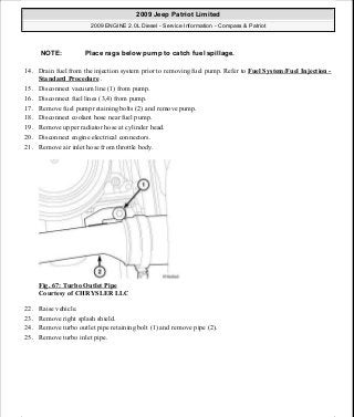 14. Drain fuel from the injection system prior to removing fuel pump. Refer to Fuel System/Fuel Injection -
Standard Procedure .
15. Disconnect vacuum line (1) from pump.
16. Disconnect fuel lines (3,4) from pump.
17. Remove fuel pump retaining bolts (2) and remove pump.
18. Disconnect coolant hose near fuel pump.
19. Remove upper radiator hose at cylinder head.
20. Disconnect engine electrical connectors.
21. Remove air inlet hose from throttle body.
Fig. 67: Turbo Outlet Pipe
Courtesy of CHRYSLER LLC
22. Raise vehicle.
23. Remove right splash shield.
24. Remove turbo outlet pipe retaining bolt (1) and remove pipe (2).
25. Remove turbo inlet pipe.
NOTE: Place rags below pump to catch fuel spillage.
2009 Jeep Patriot Limited
2009 ENGINE 2.0L Diesel - Service Information - Compass & Patriot
a
Saturday, September 08, 2012 12:56:41 PM Page 44 © 2006 Mitchell Repair Information Company, LLC.
 