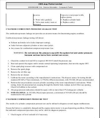 CYLINDER COMBUSTION PRESSURE LEAKAGE TEST
The combustion pressure leakage test provides an accurate means for determining engine condition.
Combustion pressure leakage testing will detect:
Exhaust and intake valve leaks (improper seating).
Leaks between adjacent cylinders or into water jacket.
Any causes for combustion/compression pressure loss.
1. Check the coolant level and fill as required. DO NOT install the pressure cap.
2. Start and operate the engine until it attains normal operating temperature, then turn the engine OFF.
3. Clean spark plug recesses with compressed air.
4. Remove the spark plugs.
5. Remove the oil filler cap.
6. Remove the air cleaner.
7. Calibrate the tester according to the manufacturer's instructions. The shop air source for testing should
maintain 483 kPa (70 psi) minimum, 1,379 kPa (200 psi) maximum, with 552 kPa (80 psi) recommended.
8. Perform the test procedures on each cylinder according to the tester manufacturer's instructions. While
testing, listen for pressurized air escaping through the throttle body, tailpipe and oil filler cap opening.
Check for bubbles in the coolant.
9. All gauge pressure indications should be equal, with no more than 25% leakage per cylinder.
10. FOR EXAMPLE: At 552 kPa (80 psi) input pressure, a minimum of 414 kPa (60 psi) should be
maintained in the cylinder.
CYLINDER COMPRESSION PRESSURE TEST
The results of a cylinder compression pressure test can be utilized to diagnose several engine malfunctions.
Ensure the battery is completely charged and the engine starter motor is in good operating condition. Otherwise
the indicated compression pressures may not be valid for diagnosis purposes.
1. Check engine oil level and add oil if necessary.
grooves. If groove is not proper width,
replace piston.
5. Worn valve guide(s). 5. Replace cylinder head.
6. Valve stem seal(s) worn or
damaged.
6. Replace seal(s).
WARNING: Do not remove the pressure cap with the system hot and under pressure
because serious burns from coolant can occur.
2009 Jeep Patriot Limited
2009 ENGINE 2.4L - Service Information - Compass & Patriot
a
Saturday, September 08, 2012 1:27:51 PM Page 6 © 2006 Mitchell Repair Information Company, LLC.
 