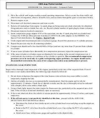 2. Drive the vehicle until engine reaches normal operating temperature. Select a route free from traffic and
other forms of congestion, observe all traffic laws, and accelerate through the gears several times briskly.
3. Remove engine cover.
4. Disconnect coil electrical connectors and remove coils.
5. Remove all spark plugs from engine. As spark plugs are being removed, check electrodes for abnormal
firing indicators such as fouled, hot, oily, etc. Record cylinder number of spark plug for future reference.
6. Disconnect injector electrical connectors.
7. Insert compression gauge adaptor 8116 or the equivalent, into the #1 spark plug hole in cylinder head.
Connect the 0-500 psi (Blue) pressure transducer CH7059 with cable adaptors to the DRBIII®. For
Special Tool identification. See Engine - Special Tools.
8. Crank engine until maximum pressure is reached on gauge. Record this pressure as #1 cylinder pressure.
9. Repeat the previous step for all remaining cylinders.
10. Compression should not be less than 689 kPa (100 psi) and not vary more than 25 percent from cylinder
to cylinder.
11. If one or more cylinders have abnormally low compression pressures, repeat the compression test.
12. If the same cylinder or cylinders repeat an abnormally low reading on the second compression test, it
could indicate the existence of a problem in the cylinder in question. The recommended compression
pressures are to be used only as a guide to diagnosing engine problems. An engine should not be
disassembled to determine the cause of low compression unless some malfunction is present.
ENGINE OIL LEAK INSPECTION
Begin with a thorough visual inspection of the engine, particularly at the area of the suspected leak. If an oil
leak source is not readily identifiable, the following steps should be followed:
1. Do not clean or degrease the engine at this time because some solvents may cause rubber to swell,
temporarily stopping the leak.
2. Add an oil soluble dye (use as recommended by manufacturer). Start the engine and let idle for
approximately 15 minutes. Check the oil dipstick to make sure the dye is thoroughly mixed as indicated
with a bright yellow color under a black light.
3. Using a black light, inspect the entire engine for fluorescent dye, particularly at the suspected area of oil
leak. If the oil leak is found and identified, repair as necessary.
4. If dye is not observed, drive the vehicle at various speeds for approximately 24 km (15 miles), and repeat
inspection.
5. If the oil leak source is not positively identified at this time , proceed with the AIR LEAK
DETECTION TEST METHOD as follows:
Disconnect the fresh air hose (make-up air) at the cylinder head cover and plug or cap the nipple on
the cover.
Remove the PCV valve hose from the cylinder head cover. Cap or plug the PCV valve nipple on
the cover.
Attach an air hose with pressure gauge and regulator to the dipstick tube.
2009 Jeep Patriot Limited
2009 ENGINE 2.4L - Service Information - Compass & Patriot
a
Saturday, September 08, 2012 1:27:51 PM Page 7 © 2006 Mitchell Repair Information Company, LLC.
 
