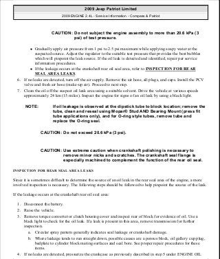 Gradually apply air pressure from 1 psi to 2.5 psi maximum while applying soapy water at the
suspected source. Adjust the regulator to the suitable test pressure that provides the best bubbles
which will pinpoint the leak source. If the oil leak is detected and identified, repair per service
information procedures.
If the leakage occurs at the crankshaft rear oil seal area, refer to INSPECTION FOR REAR
SEAL AREA LEAKS.
6. If no leaks are detected, turn off the air supply. Remove the air hose, all plugs, and caps. Install the PCV
valve and fresh air hose (make-up air). Proceed to next step.
7. Clean the oil off the suspect oil leak area using a suitable solvent. Drive the vehicle at various speeds
approximately 24 km (15 miles). Inspect the engine for signs of an oil leak by using a black light.
INSPECTION FOR REAR SEAL AREA LEAKS
Since it is sometimes difficult to determine the source of an oil leak in the rear seal area of the engine, a more
involved inspection is necessary. The following steps should be followed to help pinpoint the source of the leak.
If the leakage occurs at the crankshaft rear oil seal area:
1. Disconnect the battery.
2. Raise the vehicle.
3. Remove torque converter or clutch housing cover and inspect rear of block for evidence of oil. Use a
black light to check for the oil leak. If a leak is present in this area, remove transmission for further
inspection.
a. Circular spray pattern generally indicates seal leakage or crankshaft damage.
b. Where leakage tends to run straight down, possible causes are a porous block, oil gallery cup plug,
bedplate to cylinder block mating surfaces and seal bore. See proper repair procedures for these
items.
4. If no leaks are detected, pressurize the crankcase as previously described in step 5 under ENGINE OIL
CAUTION: Do not subject the engine assembly to more than 20.6 kPa (3
psi) of test pressure.
NOTE: If oil leakage is observed at the dipstick tube to block location; remove the
tube, clean and reseal using Mopar® Stud AND Bearing Mount (press fit
tube applications only), and for O-ring style tubes, remove tube and
replace the O-ring seal.
CAUTION: Do not exceed 20.6 kPa (3 psi).
CAUTION: Use extreme caution when crankshaft polishing is necessary to
remove minor nicks and scratches. The crankshaft seal flange is
especially machined to complement the function of the rear oil seal.
2009 Jeep Patriot Limited
2009 ENGINE 2.4L - Service Information - Compass & Patriot
a
Saturday, September 08, 2012 1:27:51 PM Page 8 © 2006 Mitchell Repair Information Company, LLC.
 