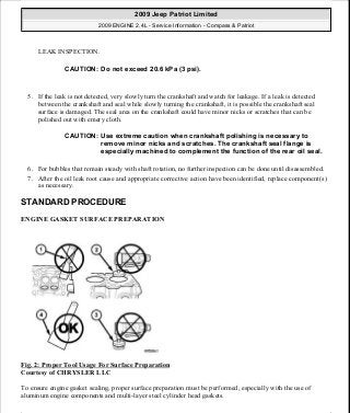 LEAK INSPECTION.
5. If the leak is not detected, very slowly turn the crankshaft and watch for leakage. If a leak is detected
between the crankshaft and seal while slowly turning the crankshaft, it is possible the crankshaft seal
surface is damaged. The seal area on the crankshaft could have minor nicks or scratches that can be
polished out with emery cloth.
6. For bubbles that remain steady with shaft rotation, no further inspection can be done until disassembled.
7. After the oil leak root cause and appropriate corrective action have been identified, replace component(s)
as necessary.
STANDARD PROCEDURE
ENGINE GASKET SURFACE PREPARATION
Fig. 2: Proper Tool Usage For Surface Preparation
Courtesy of CHRYSLER LLC
To ensure engine gasket sealing, proper surface preparation must be performed, especially with the use of
aluminum engine components and multi-layer steel cylinder head gaskets.
CAUTION: Do not exceed 20.6 kPa (3 psi).
CAUTION: Use extreme caution when crankshaft polishing is necessary to
remove minor nicks and scratches. The crankshaft seal flange is
especially machined to complement the function of the rear oil seal.
2009 Jeep Patriot Limited
2009 ENGINE 2.4L - Service Information - Compass & Patriot
a
Saturday, September 08, 2012 1:27:51 PM Page 9 © 2006 Mitchell Repair Information Company, LLC.
 