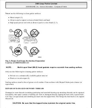 Never use the following to clean gasket surfaces:
Metal scraper (1).
Abrasive pad or paper to clean cylinder block and head.
High speed power tool with an abrasive pad or a wire brush (2, 3).
Fig. 3: Proper Tool Usage For Surface Preparation
Courtesy of CHRYSLER LLC
Only use the following for cleaning gasket surfaces:
Solvent or a commercially available gasket remover
Plastic or wood scraper (4).
Sealing surfaces must be free of grease or oil residue. Clean surfaces with Mopar® brake parts cleaner (or
equivalent).
REPAIR OF DAMAGED OR WORN THREADS
Damaged or worn threads (excluding spark plug and camshaft bearing cap attaching threads) can be repaired.
Essentially, this repair consists of drilling out worn or damaged threads, tapping the hole with a special Heli-
Coil Tap, (or equivalent) and installing an insert into the tapped hole. This brings the hole back to its original
thread size.
NOTE: Multi-Layer Steel (MLS) head gaskets require a scratch free sealing surface.
CAUTION: Be sure that the tapped holes maintain the original center line.
2009 Jeep Patriot Limited
2009 ENGINE 2.4L - Service Information - Compass & Patriot
a
Saturday, September 08, 2012 1:27:51 PM Page 10 © 2006 Mitchell Repair Information Company, LLC.
 