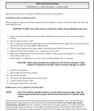 Heli-Coil tools and inserts are readily available from automotive parts jobbers.
HYDROSTATIC LOCKED ENGINE
When an engine is suspected to be hydrostatically locked, regardless of what caused the problem, the following
steps should be used.
1. Inspect air cleaner, induction system and intake manifold to insure system is dry and clear of foreign
material.
2. Remove negative battery cable.
3. Place a shop towel around the spark plugs when removing them from the engine. This will catch any fluid
that may possibly be in the cylinder under pressure.
4. With all spark plugs removed, rotate engine crankshaft using a breaker bar and socket.
5. Identify the fluid in the cylinder(s) (i.e., coolant, fuel, oil or other).
6. Make sure all fluid has been removed from the cylinders. Inspect engine for damage (i.e., connecting
rods, pistons, valves, etc.)
7. Repair engine or components as necessary to prevent this problem from re-occurring.
8. Install new spark plugs.
9. Drain engine oil and remove oil filter.
10. Install a new oil filter.
11. Fill engine with specified amount of approved oil.
12. Connect negative battery cable.
13. Start engine and check for any leaks.
FORM-IN-PLACE GASKETS AND SEALERS
There are numerous places where form-in-place gaskets are used on the engine. Care must be taken when
applying form-in-place gaskets to assure obtaining the desired results. Do not use form-in-place gasket
material unless specified. Bead size, continuity, and location are of great importance. Too thin a bead can
result in leakage while too much can result in spill-over which can break off and obstruct fluid feed lines. A
continuous bead of the proper width is essential to obtain a leak-free gasket. All sealing surfaces that use form-
CAUTION: DO NOT use starter motor to rotate the engine, severe damage may occur.
CAUTION: Squirt approximately one teaspoon of oil into the cylinders, rotate
engine to lubricate the cylinder walls to prevent damage on restart.
NOTE: All of the sealants mentioned below are not used on every engine, they are
listed as general reference guide. See Service Information for specific sealer
usage.
2009 Jeep Patriot Limited
2009 ENGINE 2.4L - Service Information - Compass & Patriot
a
Saturday, September 08, 2012 1:27:51 PM Page 11 © 2006 Mitchell Repair Information Company, LLC.
 