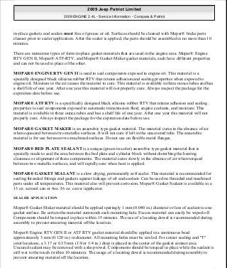 in-place gaskets and sealers must free of grease or oil. Surfaces should be cleaned with Mopar® brake parts
cleaner prior to sealer application. After the sealer is applied, the parts should be assembled in no more than 10
minutes.
There are numerous types of form-in-place gasket materials that are used in the engine area. Mopar® Engine
RTV GEN II, Mopar® ATF-RTV, and Mopar® Gasket Maker gasket materials, each have different properties
and can not be used in place of the other.
MOPAR® ENGINE RTV GEN II is used to seal components exposed to engine oil. This material is a
specially designed black silicone rubber RTV that retains adhesion and sealing properties when exposed to
engine oil. Moisture in the air causes the material to cure. This material is available in three ounce tubes and has
a shelf life of one year. After one year this material will not properly cure. Always inspect the package for the
expiration date before use.
MOPAR® ATF RTV is a specifically designed black silicone rubber RTV that retains adhesion and sealing
properties to seal components exposed to automatic transmission fluid, engine coolants, and moisture. This
material is available in three ounce tubes and has a shelf life of one year. After one year this material will not
properly cure. Always inspect the package for the expiration date before use.
MOPAR® GASKET MAKER is an anaerobic type gasket material. The material cures in the absence of air
when squeezed between two metallic surfaces. It will not cure if left in the uncovered tube. The anaerobic
material is for use between two machined surfaces. Do not use on flexible metal flanges.
MOPAR® BED PLATE SEALANT is a unique (green-in-color) anaerobic type gasket material that is
specially made to seal the area between the bed plate and cylinder block without disturbing the bearing
clearance or alignment of these components. The material cures slowly in the absence of air when torqued
between two metallic surfaces, and will rapidly cure when heat is applied.
MOPAR® GASKET SEALANT is a slow drying, permanently soft sealer. This material is recommended for
sealing threaded fittings and gaskets against leakage of oil and coolant. Can be used on threaded and machined
parts under all temperatures. This material also will prevent corrosion. Mopar® Gasket Sealant is available in a
13 oz. aerosol can or 4oz./16 oz. can w/applicator.
SEALER APPLICATION
Mopar® Gasket Maker material should be applied sparingly 1 mm (0.040 in.) diameter or less of sealant to one
gasket surface. Be certain the material surrounds each mounting hole. Excess material can easily be wiped off.
Components should be torqued in place within 15 minutes. The use of a locating dowel is recommended during
assembly to prevent smearing material off the location.
Mopar® Engine RTV GEN II or ATF RTV gasket material should be applied in a continuous bead
approximately 3 mm (0.120 in.) in diameter. All mounting holes must be circled. For corner sealing and "T"
joint locations, a 3.17 or 6.35 mm (1/8 or 1/4 in.) drop is placed in the center of the gasket contact area.
Uncured sealant may be removed with a shop towel. Components should be torqued in place while the sealant is
still wet to the touch (within 10 minutes). The usage of a locating dowel is recommended during assembly to
prevent smearing material off the location.
2009 Jeep Patriot Limited
2009 ENGINE 2.4L - Service Information - Compass & Patriot
a
Saturday, September 08, 2012 1:27:51 PM Page 12 © 2006 Mitchell Repair Information Company, LLC.
 