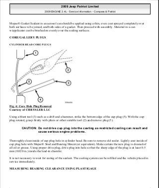 Mopar® Gasket Sealant in an aerosol can should be applied using a thin, even coat sprayed completely over
both surfaces to be joined, and both sides of a gasket. Then proceed with assembly. Material in a can
w/applicator can be brushed on evenly over the sealing surfaces.
CORE/GALLERY PLUGS
CYLINDER HEAD CORE PLUGS
Fig. 4: Core Hole Plug Removal
Courtesy of CHRYSLER LLC
Using a blunt tool (3) such as a drift and a hammer, strike the bottom edge of the cup plug (5). With the cup
plug rotated, grasp firmly with pliers or other suitable tool (2) and remove plug (5).
Thoroughly clean inside of cup plug hole in cylinder head. Be sure to remove old sealer. Lightly coat inside of
cup plug hole with Mopar® Stud and Bearing Mount (or equivalent). Make certain the new plug is cleaned of
all oil or grease. Using proper drive plug, drive plug into hole so that the sharp edge of the plug is at least 0.5
mm (0.020 in.) inside the lead-in chamfer.
It is not necessary to wait for curing of the sealant. The cooling system can be refilled and the vehicle placed in
service immediately.
MEASURING BEARING CLEARANCE USING PLASTIGAGE
CAUTION: Do not drive cup plug into the casting as restricted cooling can result and
cause serious engine problems.
2009 Jeep Patriot Limited
2009 ENGINE 2.4L - Service Information - Compass & Patriot
a
Saturday, September 08, 2012 1:27:51 PM Page 13 © 2006 Mitchell Repair Information Company, LLC.
 