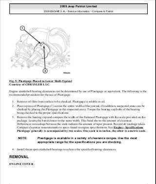 Fig. 5: Plastigage Placed in Lower Shell-Typical
Courtesy of CHRYSLER LLC
Engine crankshaft bearing clearances can be determined by use of Plastigage or equivalent. The following is the
recommended procedure for the use of Plastigage:
1. Remove oil film from surface to be checked. Plastigage is soluble in oil.
2. Place a piece of Plastigage (1) across the entire width of the journal. (In addition, suspected areas can be
checked by placing the Plastigage in the suspected area). Torque the bearing cap bolts of the bearing
being checked to the proper specifications.
3. Remove the bearing cap and compare the width of the flattened Plastigage with the scale provided on the
package. Locate the band closest to the same width. This band shows the amount of clearance.
Differences in readings between the ends indicate the amount of taper present. Record all readings taken.
Compare clearance measurements to specs found in engine specifications. See Engine - Specifications.
Plastigage generally is accompanied by two scales. One scale is in inches, the other is a metric scale.
4. Install the proper crankshaft bearings to achieve the specified bearing clearances.
REMOVAL
ENGINE COVER
NOTE: Plastigage is available in a variety of clearance ranges. Use the most
appropriate range for the specifications you are checking.
2009 Jeep Patriot Limited
2009 ENGINE 2.4L - Service Information - Compass & Patriot
a
Saturday, September 08, 2012 1:27:51 PM Page 14 © 2006 Mitchell Repair Information Company, LLC.
 