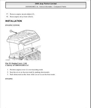 57. Remove engine mount adapter (2).
58. Raise engine away from vehicle.
INSTALLATION
ENGINE COVER
Fig. 32: Engine Cover - 2.4L
Courtesy of CHRYSLER LLC
1. Position engine cover (1) over mounting studs.
2. Seat the cover on the rear studs by pushing downwards.
3. Push downward on the front of the cover to seat the front studs.
ENGINE
2009 Jeep Patriot Limited
2009 ENGINE 2.4L - Service Information - Compass & Patriot
a
Saturday, September 08, 2012 1:27:51 PM Page 28 © 2006 Mitchell Repair Information Company, LLC.
 