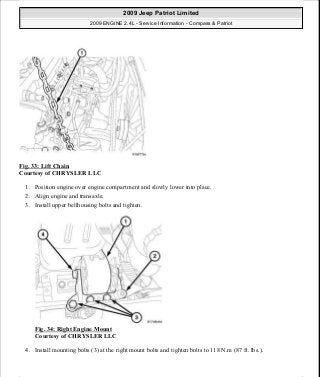 Fig. 33: Lift Chain
Courtesy of CHRYSLER LLC
1. Position engine over engine compartment and slowly lower into place.
2. Align engine and transaxle.
3. Install upper bellhousing bolts and tighten.
Fig. 34: Right Engine Mount
Courtesy of CHRYSLER LLC
4. Install mounting bolts (3) at the right mount bolts and tighten bolts to 118 N.m (87 ft. lbs.).
2009 Jeep Patriot Limited
2009 ENGINE 2.4L - Service Information - Compass & Patriot
a
Saturday, September 08, 2012 1:27:51 PM Page 29 © 2006 Mitchell Repair Information Company, LLC.
 