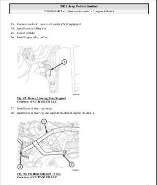 23. Connect coolant hoses to oil cooler (2), if equipped.
24. Install new oil filter (3).
25. Lower vehicle.
26. Install upper idler pulley.
Fig. 45: Power Steering Line Support
Courtesy of CHRYSLER LLC
27. Install power steering pump.
28. Install power steering line support bracket at engine mount (1).
Fig. 46: P/S Hose Support - FWD
Courtesy of CHRYSLER LLC
2009 Jeep Patriot Limited
2009 ENGINE 2.4L - Service Information - Compass & Patriot
a
Saturday, September 08, 2012 1:27:51 PM Page 35 © 2006 Mitchell Repair Information Company, LLC.
 