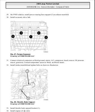 29. On FWD vehicles, install power steering hose support (2) at exhaust manifold.
30. Install accessory drive belt.
Fig. 47: Torque Sequence
Courtesy of CHRYSLER LLC
31. Connect electrical connectors at block ground, starter, A/C compressor, knock sensor, Oil pressure
sensor, generator, Coolant temperature sensor at block, and block heater.
32. Install intake manifold and tighten bolts as shown in illustration.
Fig. 48: Throttle Body Support
Courtesy of CHRYSLER LLC
33. Install throttle body support bracket (1).
34. Install engine oil dip stick.
2009 Jeep Patriot Limited
2009 ENGINE 2.4L - Service Information - Compass & Patriot
a
Saturday, September 08, 2012 1:27:51 PM Page 36 © 2006 Mitchell Repair Information Company, LLC.
 
