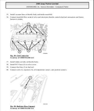 35. Install vacuum lines at throttle body and intake manifold.
36. Connect manifold flow control valve and electronic throttle control electrical connectors and fasten
harness to intake.
Fig. 49: Coil Connector
Courtesy of CHRYSLER LLC
37. Install intake air tube on throttle body.
38. Install PCV hose (5) to valve cover.
39. Connect fuel line (3) to fuel rail.
40. Connect coils (1), injectors (4), oil temperature sensor, cam position sensors.
Fig. 50: Radiator Hose Support
Courtesy of CHRYSLER LLC
2009 Jeep Patriot Limited
2009 ENGINE 2.4L - Service Information - Compass & Patriot
a
Saturday, September 08, 2012 1:27:51 PM Page 37 © 2006 Mitchell Repair Information Company, LLC.
 