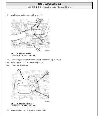 41. Install upper radiator support bracket (1).
Fig. 51: Coolant Adapter
Courtesy of CHRYSLER LLC
42. Connect engine coolant temperature sensor (1), and capacitor (2).
43. Install coolant hoses at coolant adapter (3).
44. Connect purge hose (4).
Fig. 52: Coolant Reservoir
Courtesy of CHRYSLER LLC
45. Install coolant reservoir (3) and connect hose.
2009 Jeep Patriot Limited
2009 ENGINE 2.4L - Service Information - Compass & Patriot
a
Saturday, September 08, 2012 1:27:51 PM Page 38 © 2006 Mitchell Repair Information Company, LLC.
 