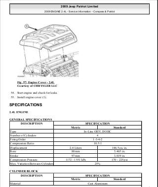 Fig. 57: Engine Cover - 2.4L
Courtesy of CHRYSLER LLC
54. Start engine and check for leaks.
55. Install engine cover (1).
SPECIFICATIONS
2.4L ENGINE
GENERAL SPECIFICATIONS
CYLINDER BLOCK
DESCRIPTION SPECIFICATION
Metric Standard
Type In-Line OHV, DOHC
Number of Cylinders 4
Firing Order 1-3-4-2
Compression Ratio 10.5:1
Displacement 2.4 Liters 146.5 cu. in.
Bore 88 mm 3.465 in.
Stroke 97 mm 3.819 in.
Compression Pressure 1172 - 1551 kPa 170 - 225 psi
Max. Variation Between Cylinders 25%
DESCRIPTION SPECIFICATION
Metric Standard
Material Cast Aluminum
2009 Jeep Patriot Limited
2009 ENGINE 2.4L - Service Information - Compass & Patriot
a
Saturday, September 08, 2012 1:27:51 PM Page 41 © 2006 Mitchell Repair Information Company, LLC.
 