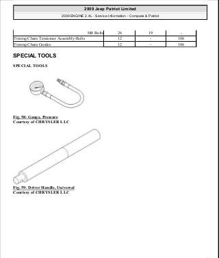 SPECIAL TOOLS
SPECIAL TOOLS
Fig. 58: Gauge, Pressure
Courtesy of CHRYSLER LLC
Fig. 59: Driver Handle, Universal
Courtesy of CHRYSLER LLC
M8 Bolts 26 19 -
Timing Chain Tensioner Assembly-Bolts 12 - 106
Timing Chain Guides 12 - 106
2009 Jeep Patriot Limited
2009 ENGINE 2.4L - Service Information - Compass & Patriot
a
Saturday, September 08, 2012 1:27:51 PM Page 48 © 2006 Mitchell Repair Information Company, LLC.
 