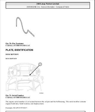 Fig. 70: Pin, Tensioner
Courtesy of CHRYSLER LLC
PLATE, IDENTIFICATION
DESCRIPTION
DESCRIPTION
Fig. 71: Serial Number
Courtesy of CHRYSLER LLC
The engine serial number (1) is located between the oil pan and the bellhousing. The serial number contains
engine build date, build location, and displacement.
Example: 8CAP1339710217
2009 Jeep Patriot Limited
2009 ENGINE 2.4L - Service Information - Compass & Patriot
a
Saturday, September 08, 2012 1:27:51 PM Page 53 © 2006 Mitchell Repair Information Company, LLC.
 