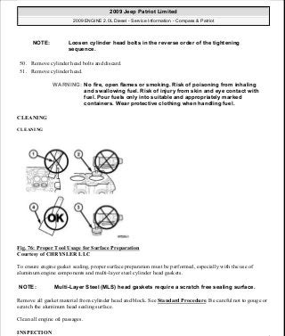 50. Remove cylinder head bolts and discard.
51. Remove cylinder head.
CLEANING
CLEANING
Fig. 76: Proper Tool Usage for Surface Preparation
Courtesy of CHRYSLER LLC
To ensure engine gasket sealing, proper surface preparation must be performed, especially with the use of
aluminum engine components and multi-layer steel cylinder head gaskets.
Remove all gasket material from cylinder head and block. See Standard Procedure. Be careful not to gouge or
scratch the aluminum head sealing surface.
Clean all engine oil passages.
INSPECTION
NOTE: Loosen cylinder head bolts in the reverse order of the tightening
sequence.
WARNING: No fire, open flames or smoking. Risk of poisoning from inhaling
and swallowing fuel. Risk of injury from skin and eye contact with
fuel. Pour fuels only into suitable and appropriately marked
containers. Wear protective clothing when handling fuel.
NOTE: Multi-Layer Steel (MLS) head gaskets require a scratch free sealing surface.
2009 Jeep Patriot Limited
2009 ENGINE 2.0L Diesel - Service Information - Compass & Patriot
a
Saturday, September 08, 2012 12:56:41 PM Page 49 © 2006 Mitchell Repair Information Company, LLC.
 