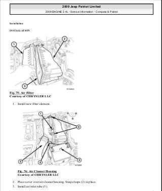 Installation
INSTALLATION
Fig. 75: Air Filter
Courtesy of CHRYSLER LLC
1. Install new filter element.
Fig. 76: Air Cleaner Housing
Courtesy of CHRYSLER LLC
2. Place cover over air cleaner housing. Snap clasps (2) in place.
3. Install air inlet tube (5).
2009 Jeep Patriot Limited
2009 ENGINE 2.4L - Service Information - Compass & Patriot
a
Saturday, September 08, 2012 1:27:51 PM Page 56 © 2006 Mitchell Repair Information Company, LLC.
 