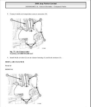 4. Connect intake air temperature sensor connector (4).
Fig. 77: Air Cleaner Inlet
Courtesy of CHRYSLER LLC
5. Install fresh air inlet (2) on air cleaner housing (1) and lock retainers (5).
BODY, AIR CLEANER
Removal
REMOVAL
2009 Jeep Patriot Limited
2009 ENGINE 2.4L - Service Information - Compass & Patriot
a
Saturday, September 08, 2012 1:27:51 PM Page 57 © 2006 Mitchell Repair Information Company, LLC.
 