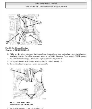 Fig. 80: Air Cleaner Housing
Courtesy of CHRYSLER LLC
1. Make sure the rubber grommets, for the air cleaner housing lower pins, are in place when reinstalling the
air cleaner housing. The rubber grommets mount to the Totally Integrated Power Module (TIPM) bracket.
2. Push air cleaner housing (1) down while aligning pins into the grommets.
3. Connect the throttle body air inlet hose (5) to the air cleaner housing (1).
4. Connect intake air temperature sensor connector (4).
Fig. 81: Air Cleaner Inlet
Courtesy of CHRYSLER LLC
5. Install fresh air inlet (2) and lock retainers (5).
2009 Jeep Patriot Limited
2009 ENGINE 2.4L - Service Information - Compass & Patriot
a
Saturday, September 08, 2012 1:27:51 PM Page 59 © 2006 Mitchell Repair Information Company, LLC.
 