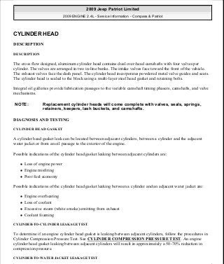 CYLINDER HEAD
DESCRIPTION
DESCRIPTION
The cross flow designed, aluminum cylinder head contains dual over-head camshafts with four valves per
cylinder. The valves are arranged in two in-line banks. The intake valves face toward the front of the vehicle.
The exhaust valves face the dash panel. The cylinder head incorporates powdered metal valve guides and seats.
The cylinder head is sealed to the block using a multi-layer steel head gasket and retaining bolts.
Integral oil galleries provide lubrication passages to the variable camshaft timing phasers, camshafts, and valve
mechanisms.
DIAGNOSIS AND TESTING
CYLINDER HEAD GASKET
A cylinder head gasket leak can be located between adjacent cylinders, between a cylinder and the adjacent
water jacket or from an oil passage to the exterior of the engine.
Possible indications of the cylinder head gasket leaking between adjacent cylinders are:
Loss of engine power
Engine misfiring
Poor fuel economy
Possible indications of the cylinder head gasket leaking between a cylinder and an adjacent water jacket are:
Engine overheating
Loss of coolant
Excessive steam (white smoke) emitting from exhaust
Coolant foaming
CYLINDER-TO-CYLINDER LEAKAGE TEST
To determine if an engine cylinder head gasket is leaking between adjacent cylinders, follow the procedures in
Cylinder Compression Pressure Test. See CYLINDER COMPRESSION PRESSURE TEST. An engine
cylinder head gasket leaking between adjacent cylinders will result in approximately a 50-70% reduction in
compression pressure.
CYLINDER-TO-WATER JACKET LEAKAGE TEST
NOTE: Replacement cylinder heads will come complete with valves, seals, springs,
retainers, keepers, lash buckets, and camshafts.
2009 Jeep Patriot Limited
2009 ENGINE 2.4L - Service Information - Compass & Patriot
a
Saturday, September 08, 2012 1:27:51 PM Page 60 © 2006 Mitchell Repair Information Company, LLC.
 