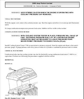 VISUAL TEST METHOD
With the engine cool, remove the coolant pressure cap. Start the engine and allow it to warm up until thermostat
opens.
If a large combustion/compression pressure leak exists, bubbles will be visible in the coolant.
COOLING SYSTEM TESTER METHOD
Install Cooling System Tester 7700 or equivalent to pressure cap neck. Start the engine and observe the tester's
pressure gauge. If gauge pulsates with every power stroke of a cylinder a combustion pressure leak is evident.
CHEMICAL TEST METHOD
Combustion leaks into the cooling system can also be checked by using combustion leak tester C-3685-A or
equivalent. Perform test following the procedures supplied with the tool kit.
REMOVAL
REMOVAL
Fig. 82: Engine Cover - 2.4L
WARNING: USE EXTREME CAUTION WHEN THE ENGINE IS OPERATING WITH
COOLANT PRESSURE CAP REMOVED.
WARNING: WITH COOLING SYSTEM TESTER IN PLACE, PRESSURE WILL BUILD UP
FAST. EXCESSIVE PRESSURE BUILT UP, BY CONTINUOUS ENGINE
OPERATION, MUST BE RELEASED TO A SAFE PRESSURE POINT.
NEVER PERMIT PRESSURE TO EXCEED 138 kPa (20 psi).
2009 Jeep Patriot Limited
2009 ENGINE 2.4L - Service Information - Compass & Patriot
a
Saturday, September 08, 2012 1:27:51 PM Page 61 © 2006 Mitchell Repair Information Company, LLC.
 