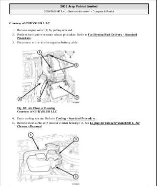 Courtesy of CHRYSLER LLC
1. Remove engine cover (1) by pulling upward.
2. Perform fuel system pressure release procedure. Refer to Fuel System/Fuel Delivery - Standard
Procedure .
3. Disconnect and isolate the negative battery cable.
Fig. 83: Air Cleaner Housing
Courtesy of CHRYSLER LLC
4. Drain cooling system. Refer to Cooling - Standard Procedure .
5. Remove clean air hose (5) and air cleaner housing (1). See Engine/Air Intake System/BODY, Air
Cleaner - Removal.
2009 Jeep Patriot Limited
2009 ENGINE 2.4L - Service Information - Compass & Patriot
a
Saturday, September 08, 2012 1:27:51 PM Page 62 © 2006 Mitchell Repair Information Company, LLC.
 