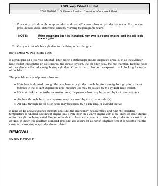 1. Pressurize cylinder with compressed air and read off pressure loss at cylinder leak tester. If excessive
pressure loss exists, determine cause by viewing the paragraph below.
2. Carry out test of other cylinders in the firing order of engine.
DETERMINING PRESSURE LOSS
If a great pressure loss was detected, listen using a stethoscope around suspected areas, such as the cylinder
head gasket through the air suction area, the exhaust system, the oil filler neck, the pre-chamber, the bore holes
of the cylinder effected or neighboring cylinders. Observe the coolant in the expansion tank, looking for traces
of bubbles.
The possible causes of pressure loss are:
If air leak is detected through the pre-chamber, cylinder bore hole, from a neighboring cylinder or air
bubbles in the coolant expansion tank, pressure loss may be caused by the cylinder head gasket.
If the air leak occurs in the air suction area, the pressure loss may be caused by the intake valve(s).
Air leak through the exhaust system, may be caused by the exhaust valve(s).
Air leak through the oil filler neck, may be caused by piston, ring, or cylinder sleeve.
If none of the above evidence supports a failure, the engine may be assembled and run until operating
temperature is reached. Reconnect engine leak down tester on a warm engine with a few drops of clean engine
oil in the cylinder being tested. Engine oil seals the clearance between the piston and cylinder for a short length
of time. If under this condition a smaller pressure loss occurs for a shorter length of time, it is possible that the
cause is piston, ring or cylinder sleeve related.
REMOVAL
ENGINE COVER
NOTE: If the retaining lock is installed, remove it, rotate engine and install lock
once again.
2009 Jeep Patriot Limited
2009 ENGINE 2.0L Diesel - Service Information - Compass & Patriot
a
Saturday, September 08, 2012 12:56:40 PM Page 5 © 2006 Mitchell Repair Information Company, LLC.
 