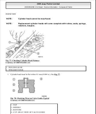 INSPECTION
Fig. 77: Checking Cylinder Head Flatness
Courtesy of CHRYSLER LLC
1. Cylinder head must be flat within 0.1 mm (0.004 in.). See Fig. 77 .
Fig. 78: Checking Wear on Valve Guide-Typical
Courtesy of CHRYSLER LLC
NOTE: Cylinder head cannot be resurfaced.
NOTE: Replacement cylinder heads will come complete with valves, seals, springs,
retainers, keepers.
1 - FEELER GAUGE
2 - STRAIGHT EDGE
1 - TOP
2 - MIDDLE
3 - BOTTOM
4 - CUT AWAY VIEW OF VALVE GUIDE
2009 Jeep Patriot Limited
2009 ENGINE 2.0L Diesel - Service Information - Compass & Patriot
a
Saturday, September 08, 2012 12:56:41 PM Page 50 © 2006 Mitchell Repair Information Company, LLC.
 