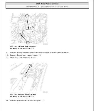 Fig. 103: Throttle Body Support
Courtesy of CHRYSLER LLC
41. Remove wiring harness retainer from intake manifold (2) and reposition harness.
42. Remove throttle body support bracket (1).
43. Disconnect vacuum lines at intake.
Fig. 104: Radiator Hose Support
Courtesy of CHRYSLER LLC
44. Remove upper radiator hose retaining bolt (1).
2009 Jeep Patriot Limited
2009 ENGINE 2.4L - Service Information - Compass & Patriot
a
Saturday, September 08, 2012 1:27:52 PM Page 73 © 2006 Mitchell Repair Information Company, LLC.
 