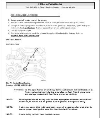 2. Inspect camshaft bearing journals for scoring.
3. Remove carbon and varnish deposits from inside of valve guides with a reliable guide cleaner.
4. Using a small hole gauge and a micrometer, measure valve guides in 3 places top (1), middle (2), and
bottom (3). See Specifications. Replace guides if they are not within specification.
5. Check valve guide height.
6. Prior to installing cylinder head, the cylinder block should be checked for flatness. Refer to
Engine/Engine Block - Inspection .
INSTALLATION
INSTALLATION
Fig. 79: Gasket Identification
Courtesy of CHRYSLER LLC
MEASUREMENT LOCATIONS
WARNING: No fire, open flames or smoking. Service vehicles in well ventilated areas.
Risk of poisoning from inhaling or swallowing fuel. Risk of injury from
skin and eye contact with fuel. Wear protective clothing.
NOTE: Thoroughly clean all mating surfaces with appropriate solvents and blow out
bolt holes, to assure that no grease or oil is present during reassembly.
NOTE: If piston or connecting rods have been replaced, measure piston projection to
ensure proper head gasket selection. See Standard Procedure.
NOTE: Check facing cylinder head contact surface.
2009 Jeep Patriot Limited
2009 ENGINE 2.0L Diesel - Service Information - Compass & Patriot
a
Saturday, September 08, 2012 12:56:41 PM Page 51 © 2006 Mitchell Repair Information Company, LLC.
 