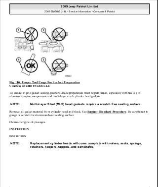 Fig. 110: Proper Tool Usage For Surface Preparation
Courtesy of CHRYSLER LLC
To ensure engine gasket sealing, proper surface preparation must be performed, especially with the use of
aluminum engine components and multi-layer steel cylinder head gaskets.
Remove all gasket material from cylinder head and block. See Engine - Standard Procedure. Be careful not to
gouge or scratch the aluminum head sealing surface.
Clean all engine oil passages.
INSPECTION
INSPECTION
NOTE: Multi-Layer Steel (MLS) head gaskets require a scratch free sealing surface.
NOTE: Replacement cylinder heads will come complete with valves, seals, springs,
retainers, keepers, tappets, and camshafts.
2009 Jeep Patriot Limited
2009 ENGINE 2.4L - Service Information - Compass & Patriot
a
Saturday, September 08, 2012 1:27:52 PM Page 77 © 2006 Mitchell Repair Information Company, LLC.
 