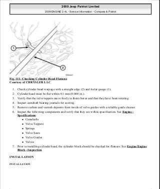 Fig. 111: Checking Cylinder Head Flatness
Courtesy of CHRYSLER LLC
1. Check cylinder head warpage with a straight edge (2) and feeler gauge (1).
2. Cylinder head must be flat within 0.1 mm (0.004 in.).
3. Verify that the valve tappets move freely in theirs bores and that they have been rotating.
4. Inspect camshaft bearing journals for scoring.
5. Remove carbon and varnish deposits from inside of valve guides with a reliable guide cleaner.
6. Inspect the following components and verify that they are within specification. See Engine -
Specifications:
Camshafts
Valve Tappets
Springs
Valve Seats
Valve Guides
Valves
7. Prior to installing cylinder head, the cylinder block should be checked for flatness. See Engine/Engine
Block - Inspection.
INSTALLATION
INSTALLATION
2009 Jeep Patriot Limited
2009 ENGINE 2.4L - Service Information - Compass & Patriot
a
Saturday, September 08, 2012 1:27:52 PM Page 78 © 2006 Mitchell Repair Information Company, LLC.
 