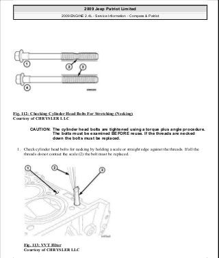 Fig. 112: Checking Cylinder Head Bolts For Stretching (Necking)
Courtesy of CHRYSLER LLC
1. Check cylinder head bolts for necking by holding a scale or straight edge against the threads. If all the
threads do not contact the scale (2) the bolt must be replaced.
Fig. 113: VVT Filter
Courtesy of CHRYSLER LLC
CAUTION: The cylinder head bolts are tightened using a torque plus angle procedure.
The bolts must be examined BEFORE reuse. If the threads are necked
down the bolts must be replaced.
2009 Jeep Patriot Limited
2009 ENGINE 2.4L - Service Information - Compass & Patriot
a
Saturday, September 08, 2012 1:27:52 PM Page 79 © 2006 Mitchell Repair Information Company, LLC.
 