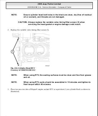 2. Replace the variable valve timing filter screen (3).
Fig. 114: Cylinder Head RTV
Courtesy of CHRYSLER LLC
3. Place two pea size dots of Mopar® engine sealant RTV or equivalent (1) on cylinder block as shown in
illustration.
NOTE: Ensure cylinder head bolt holes in the block are clean, dry (free of residual
oil or coolant), and threads are not damaged.
CAUTION: Always replace the variable valve timing filter screen (3) when
servicing the head gasket or engine damage could result.
NOTE: When using RTV, the sealing surfaces must be clean and free from grease
and oil.
NOTE: When using RTV, parts should be assembled in 10 minutes and tighten to
final torque within 45 minutes.
2009 Jeep Patriot Limited
2009 ENGINE 2.4L - Service Information - Compass & Patriot
a
Saturday, September 08, 2012 1:27:52 PM Page 80 © 2006 Mitchell Repair Information Company, LLC.
 
