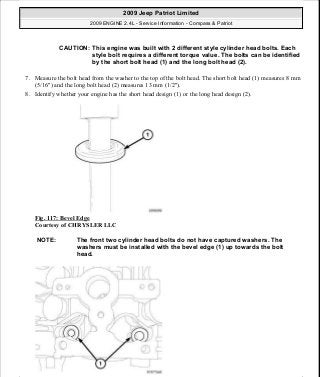 7. Measure the bolt head from the washer to the top of the bolt head. The short bolt head (1) measures 8 mm
(5/16") and the long bolt head (2) measures 13 mm (1/2").
8. Identify whether your engine has the short head design (1) or the long head design (2).
Fig. 117: Bevel Edge
Courtesy of CHRYSLER LLC
CAUTION: This engine was built with 2 different style cylinder head bolts. Each
style bolt requires a different torque value. The bolts can be identified
by the short bolt head (1) and the long bolt head (2).
NOTE: The front two cylinder head bolts do not have captured washers. The
washers must be installed with the bevel edge (1) up towards the bolt
head.
2009 Jeep Patriot Limited
2009 ENGINE 2.4L - Service Information - Compass & Patriot
a
Saturday, September 08, 2012 1:27:52 PM Page 82 © 2006 Mitchell Repair Information Company, LLC.
 