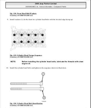 Fig. 118: Front Head Bolt Washers
Courtesy of CHRYSLER LLC
9. Install washers (1) for the front two cylinder head bolts with the beveled edge facing up.
Fig. 119: Cylinder Head Torque Sequence
Courtesy of CHRYSLER LLC
10. Install the cylinder head bolts and tighten in the sequence shown in illustration.
Fig. 120: Cylinder Head Bolt Identification
Courtesy of CHRYSLER LLC
NOTE: Before installing the cylinder head bolts, lubricate the threads with clean
engine oil.
2009 Jeep Patriot Limited
2009 ENGINE 2.4L - Service Information - Compass & Patriot
a
Saturday, September 08, 2012 1:27:52 PM Page 83 © 2006 Mitchell Repair Information Company, LLC.
 