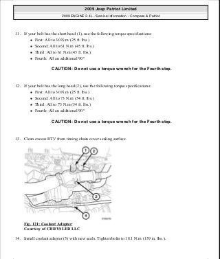 11. If your bolt has the short head (1), use the following torque specifications:
First: All to 30 N.m (25 ft. lbs.)
Second: All to 61 N.m (45 ft. lbs.)
Third: All to 61 N.m (45 ft. lbs.)
Fourth: All an additional 90°
12. If your bolt has the long head (2), use the following torque specifications:
First: All to 30 N.m (25 ft. lbs.)
Second: All to 73 N.m (54 ft. lbs.)
Third: All to 73 N.m (54 ft. lbs.)
Fourth: All an additional 90°
13. Clean excess RTV from timing chain cover sealing surface.
Fig. 121: Coolant Adapter
Courtesy of CHRYSLER LLC
14. Install coolant adapter (3) with new seals. Tighten bolts to 18.1 N.m (159 in. lbs.).
CAUTION: Do not use a torque wrench for the Fourth step.
CAUTION: Do not use a torque wrench for the Fourth step.
2009 Jeep Patriot Limited
2009 ENGINE 2.4L - Service Information - Compass & Patriot
a
Saturday, September 08, 2012 1:27:52 PM Page 84 © 2006 Mitchell Repair Information Company, LLC.
 