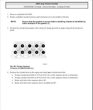 1. Remove crankshaft lock 9883.
2. Rotate crankshaft counterclockwise until all pistons are in the middle of the bore.
3. Position the cylinder head gasket with writing (2) facing upwards on engine using the dowel pins as
guide.
Fig. 80: Torque Sequence
Courtesy of CHRYSLER LLC
4. Position the cylinder head on the engine and install new cylinder head bolts.
a. Torque cylinder head bolts to 35 N.m (26 ft. lbs.) in the sequence shown in illustration
b. Torque cylinder head bolts to 60 N.m (44 ft. lbs.) in the sequence shown in illustration
c. Rotate each bolt in the sequence above 90°.
d. Rotate each bolt in the sequence above an additional 90°.
NOTE: Ensure that the gasket is correct before installing. Gasket is identified by
holes stamped in the gasket (1).
2009 Jeep Patriot Limited
2009 ENGINE 2.0L Diesel - Service Information - Compass & Patriot
a
Saturday, September 08, 2012 12:56:41 PM Page 52 © 2006 Mitchell Repair Information Company, LLC.
 