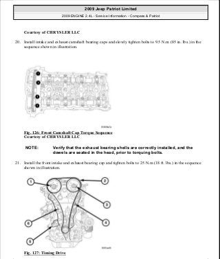 Courtesy of CHRYSLER LLC
20. Install intake and exhaust camshaft bearing caps and slowly tighten bolts to 9.5 N.m (85 in. lbs.) in the
sequence shown in illustration.
Fig. 126: Front Camshaft Cap Torque Sequence
Courtesy of CHRYSLER LLC
21. Install the front intake and exhaust bearing cap and tighten bolts to 25 N.m (18 ft. lbs.) in the sequence
shown in illustration.
Fig. 127: Timing Drive
NOTE: Verify that the exhaust bearing shells are correctly installed, and the
dowels are seated in the head, prior to torquing bolts.
2009 Jeep Patriot Limited
2009 ENGINE 2.4L - Service Information - Compass & Patriot
a
Saturday, September 08, 2012 1:27:52 PM Page 87 © 2006 Mitchell Repair Information Company, LLC.
 