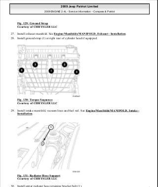 Fig. 129: Ground Strap
Courtesy of CHRYSLER LLC
27. Install exhaust manifold. See Engine/Manifolds/MANIFOLD, Exhaust - Installation.
28. Install ground strap (1) at right rear of cylinder head if equipped.
Fig. 130: Torque Sequence
Courtesy of CHRYSLER LLC
29. Install intake manifold, vacuum lines and fuel rail. See Engine/Manifolds/MANIFOLD, Intake -
Installation.
Fig. 131: Radiator Hose Support
Courtesy of CHRYSLER LLC
30. Install upper radiator hose retaining bracket bolt (1).
2009 Jeep Patriot Limited
2009 ENGINE 2.4L - Service Information - Compass & Patriot
a
Saturday, September 08, 2012 1:27:52 PM Page 89 © 2006 Mitchell Repair Information Company, LLC.
 