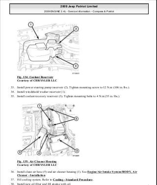 Fig. 134: Coolant Reservoir
Courtesy of CHRYSLER LLC
33. Install power steering pump reservoir (2). Tighten mounting screw to 12 N.m (106 in. lbs.).
34. Install windshield washer reservoir (1).
35. Install coolant recovery reservoir (3). Tighten mounting bolts to 4 N.m (35 in. lbs.).
Fig. 135: Air Cleaner Housing
Courtesy of CHRYSLER LLC
36. Install clean air hose (5) and air cleaner housing (1). See Engine/Air Intake System/BODY, Air
Cleaner - Installation.
37. Fill cooling system. Refer to Cooling - Standard Procedure .
38. Install new oil filter and fill engine with oil.
2009 Jeep Patriot Limited
2009 ENGINE 2.4L - Service Information - Compass & Patriot
a
Saturday, September 08, 2012 1:27:52 PM Page 91 © 2006 Mitchell Repair Information Company, LLC.
 