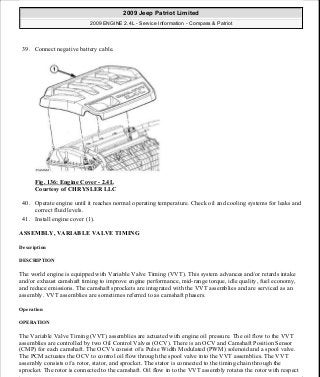 39. Connect negative battery cable.
Fig. 136: Engine Cover - 2.4L
Courtesy of CHRYSLER LLC
40. Operate engine until it reaches normal operating temperature. Check oil and cooling systems for leaks and
correct fluid levels.
41. Install engine cover (1).
ASSEMBLY, VARIABLE VALVE TIMING
Description
DESCRIPTION
The world engine is equipped with Variable Valve Timing (VVT). This system advances and/or retards intake
and/or exhaust camshaft timing to improve engine performance, mid-range torque, idle quality, fuel economy,
and reduce emissions. The camshaft sprockets are integrated with the VVT assemblies and are serviced as an
assembly. VVT assemblies are sometimes referred to as camshaft phasers.
Operation
OPERATION
The Variable Valve Timing (VVT) assemblies are actuated with engine oil pressure. The oil flow to the VVT
assemblies are controlled by two Oil Control Valves (OCV). There is an OCV and Camshaft Position Sensor
(CMP) for each camshaft. The OCV's consist of a Pulse Width Modulated (PWM) solenoid and a spool valve.
The PCM actuates the OCV to control oil flow through the spool valve into the VVT assemblies. The VVT
assembly consists of a rotor, stator, and sprocket. The stator is connected to the timing chain through the
sprocket. The rotor is connected to the camshaft. Oil flow in to the VVT assembly rotates the rotor with respect
2009 Jeep Patriot Limited
2009 ENGINE 2.4L - Service Information - Compass & Patriot
a
Saturday, September 08, 2012 1:27:52 PM Page 92 © 2006 Mitchell Repair Information Company, LLC.
 